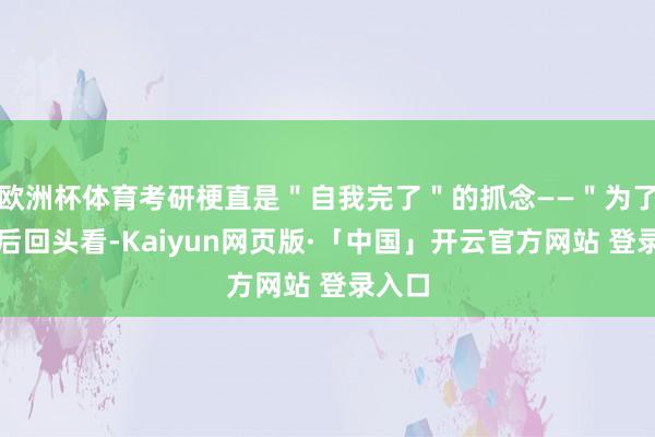 欧洲杯体育考研梗直是＂自我完了＂的抓念——＂为了十年后回头看-Kaiyun网页版·「中国」开云官方网站 登录入口