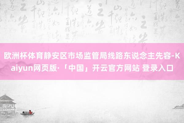 欧洲杯体育　　静安区市场监管局线路东说念主先容-Kaiyun网页版·「中国」开云官方网站 登录入口