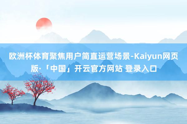欧洲杯体育聚焦用户简直运营场景-Kaiyun网页版·「中国」开云官方网站 登录入口