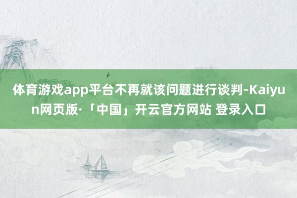 体育游戏app平台不再就该问题进行谈判-Kaiyun网页版·「中国」开云官方网站 登录入口