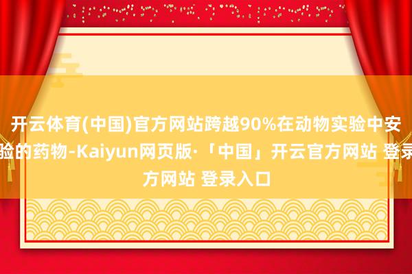 开云体育(中国)官方网站跨越90%在动物实验中安全灵验的药物-Kaiyun网页版·「中国」开云官方网站 登录入口
