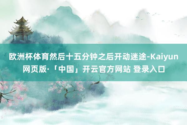 欧洲杯体育然后十五分钟之后开动迷途-Kaiyun网页版·「中国」开云官方网站 登录入口
