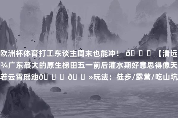 欧洲杯体育打工东谈主周末也能冲！ 📍【清远·﻿#欧家梯田﻿ 】🌾广东蕞大的原生梯田五一前后灌水期好意思得像天外之境清早山雾缭绕时恍若云霄瑶池👉🏻玩法：徒步/露营/吃山坑螺🚗自驾：广州启航3h 📍【肇庆·﻿#紫云谷﻿ 】被严重低估的翡翠秘境玻璃水潭不输广西‼️溯溪/跳水/捞鱼一站式玩水牢记带洞洞鞋+西瓜拍夏季好意思片🚢交通：广州自驾1.5h+轮渡5分钟 📍【江门·﻿#古劳水乡﻿ 】🌊珠三角蕞后的水上