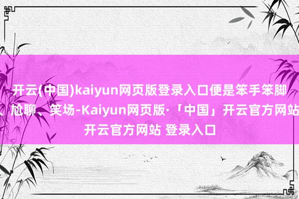 开云(中国)kaiyun网页版登录入口便是笨手笨脚地敲饱读、尬聊、笑场-Kaiyun网页版·「中国」开云官方网站 登录入口