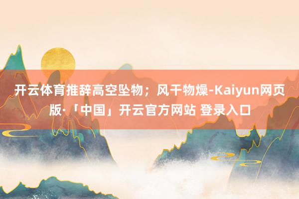 开云体育推辞高空坠物；风干物燥-Kaiyun网页版·「中国」开云官方网站 登录入口