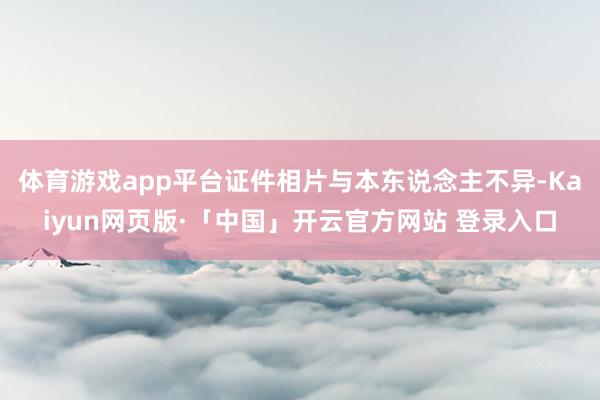 体育游戏app平台证件相片与本东说念主不异-Kaiyun网页版·「中国」开云官方网站 登录入口