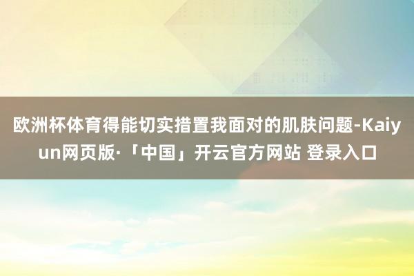 欧洲杯体育得能切实措置我面对的肌肤问题-Kaiyun网页版·「中国」开云官方网站 登录入口
