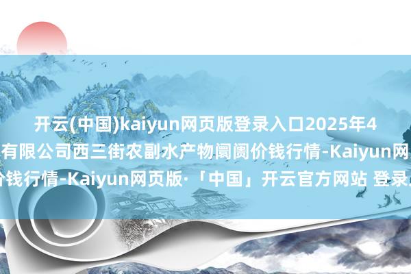 开云(中国)kaiyun网页版登录入口2025年4月11日龙门实业（集团）有限公司西三街农副水产物阛阓价钱行情-Kaiyun网页版·「中国」开云官方网站 登录入口
