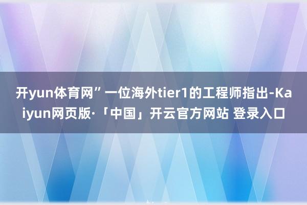 开yun体育网”一位海外tier1的工程师指出-Kaiyun网页版·「中国」开云官方网站 登录入口