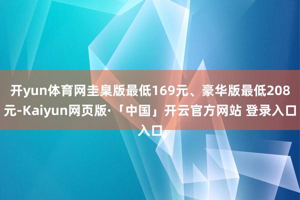 开yun体育网圭臬版最低169元、豪华版最低208元-Kaiyun网页版·「中国」开云官方网站 登录入口