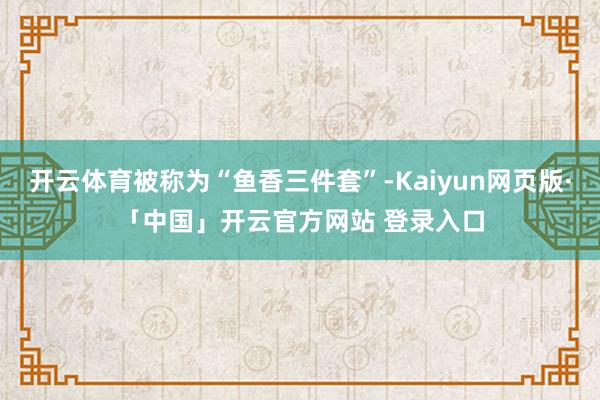 开云体育被称为“鱼香三件套”-Kaiyun网页版·「中国」开云官方网站 登录入口