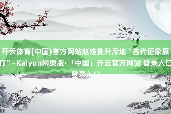 开云体育(中国)官方网站赵雄挑升斥地“古代征象展厅”-Kaiyun网页版·「中国」开云官方网站 登录入口