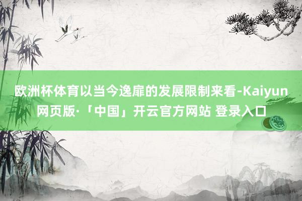 欧洲杯体育以当今逸扉的发展限制来看-Kaiyun网页版·「中国」开云官方网站 登录入口