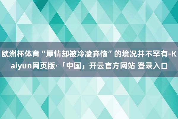 欧洲杯体育“厚情却被冷凌弃恼”的境况并不罕有-Kaiyun网页版·「中国」开云官方网站 登录入口