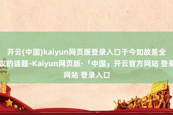 开云(中国)kaiyun网页版登录入口于今如故是全球热议的话题-Kaiyun网页版·「中国」开云官方网站 登录入口