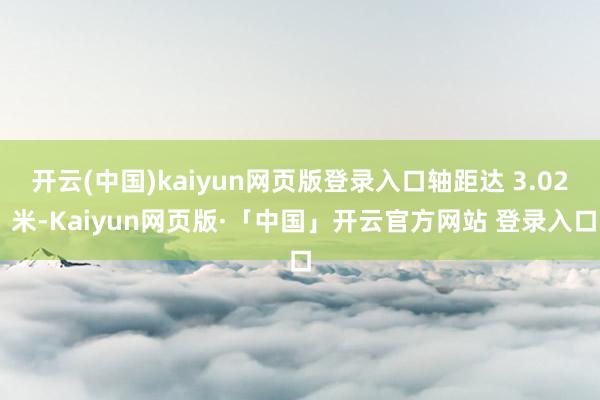 开云(中国)kaiyun网页版登录入口轴距达 3.02 米-Kaiyun网页版·「中国」开云官方网站 登录入口