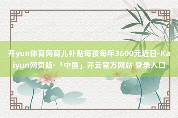 开yun体育网育儿补贴每孩每年3600元近日-Kaiyun网页版·「中国」开云官方网站 登录入口