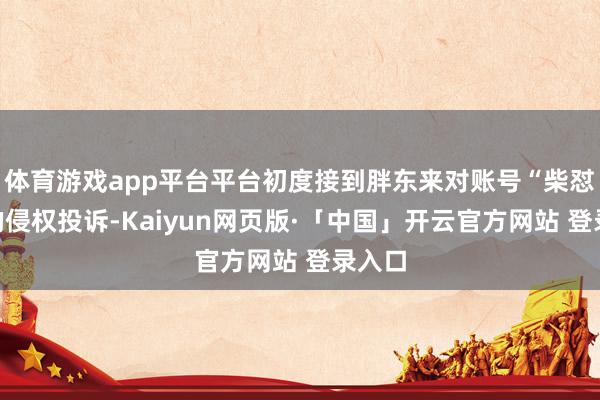 体育游戏app平台平台初度接到胖东来对账号“柴怼怼”的侵权投诉-Kaiyun网页版·「中国」开云官方网站 登录入口
