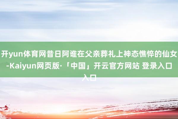 开yun体育网昔日阿谁在父亲葬礼上神态憔悴的仙女-Kaiyun网页版·「中国」开云官方网站 登录入口