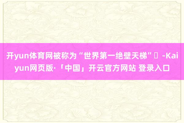 开yun体育网被称为“世界第一绝壁天梯”‌-Kaiyun网页版·「中国」开云官方网站 登录入口