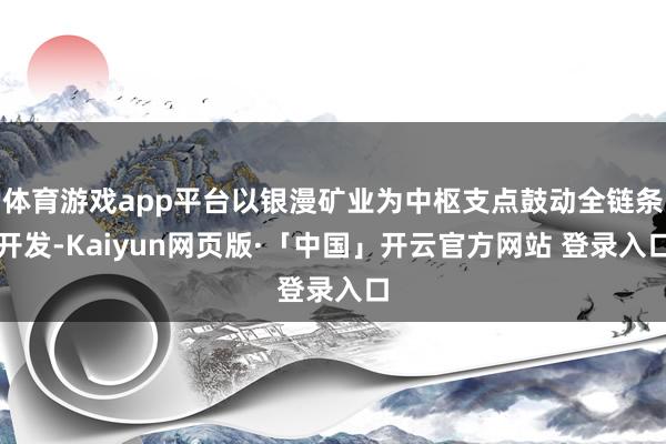 体育游戏app平台以银漫矿业为中枢支点鼓动全链条开发-Kaiyun网页版·「中国」开云官方网站 登录入口