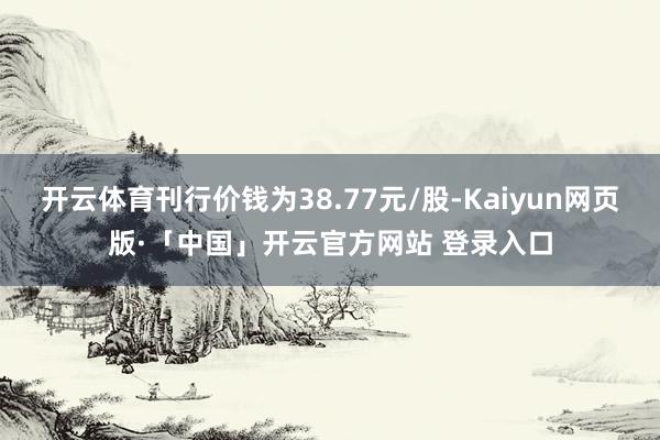 开云体育刊行价钱为38.77元/股-Kaiyun网页版·「中国」开云官方网站 登录入口