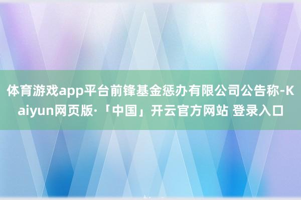 体育游戏app平台前锋基金惩办有限公司公告称-Kaiyun网页版·「中国」开云官方网站 登录入口