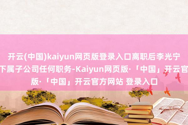 开云(中国)kaiyun网页版登录入口离职后李光宁不再担任公司及下属子公司任何职务-Kaiyun网页版·「中国」开云官方网站 登录入口