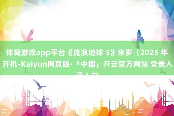 体育游戏app平台《流浪地球 3》来岁（2025 年）开机-Kaiyun网页版·「中国」开云官方网站 登录入口