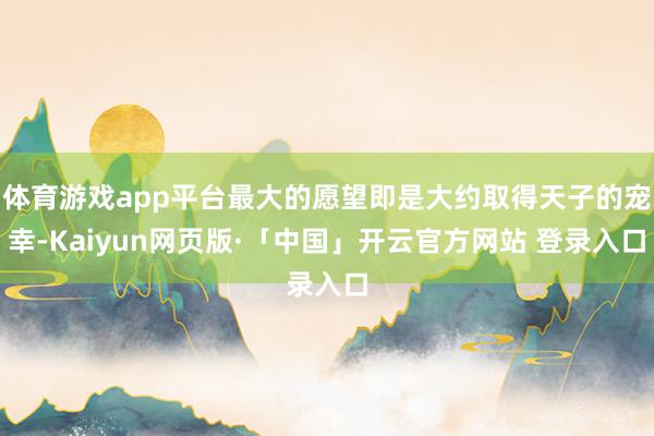 体育游戏app平台最大的愿望即是大约取得天子的宠幸-Kaiyun网页版·「中国」开云官方网站 登录入口
