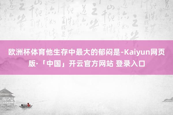 欧洲杯体育他生存中最大的郁闷是-Kaiyun网页版·「中国」开云官方网站 登录入口