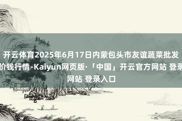 开云体育2025年6月17日内蒙包头市友谊蔬菜批发市集价钱行情-Kaiyun网页版·「中国」开云官方网站 登录入口