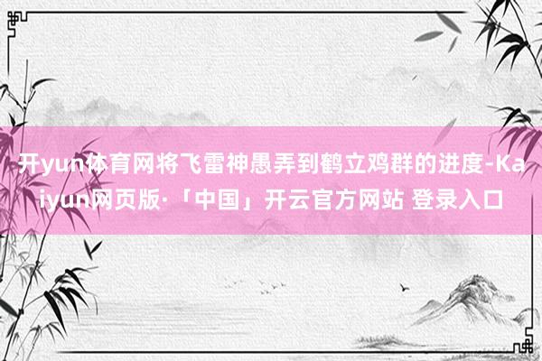 开yun体育网将飞雷神愚弄到鹤立鸡群的进度-Kaiyun网页版·「中国」开云官方网站 登录入口
