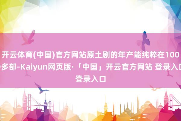 开云体育(中国)官方网站原土剧的年产能纯粹在1000多部-Kaiyun网页版·「中国」开云官方网站 登录入口