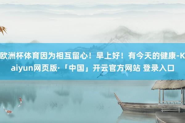 欧洲杯体育因为相互留心！早上好！有今天的健康-Kaiyun网页版·「中国」开云官方网站 登录入口