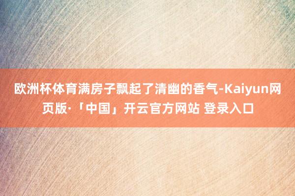 欧洲杯体育满房子飘起了清幽的香气-Kaiyun网页版·「中国」开云官方网站 登录入口