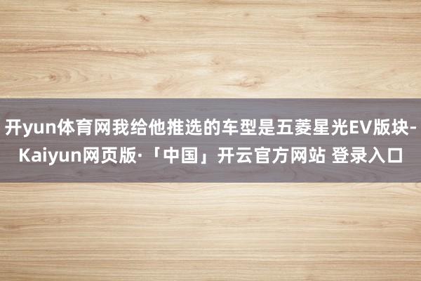 开yun体育网我给他推选的车型是五菱星光EV版块-Kaiyun网页版·「中国」开云官方网站 登录入口