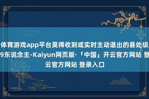 体育游戏app平台莫得收到或实时主动退出的县处级引导有9东说念主-Kaiyun网页版·「中国」开云官方网站 登录入口