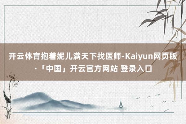 开云体育抱着妮儿满天下找医师-Kaiyun网页版·「中国」开云官方网站 登录入口