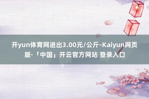开yun体育网进出3.00元/公斤-Kaiyun网页版·「中国」开云官方网站 登录入口