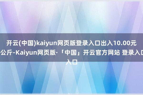 开云(中国)kaiyun网页版登录入口出入10.00元/公斤-Kaiyun网页版·「中国」开云官方网站 登录入口