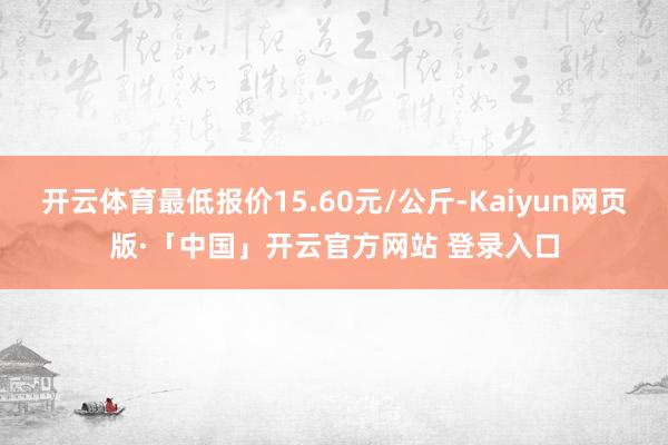 开云体育最低报价15.60元/公斤-Kaiyun网页版·「中国」开云官方网站 登录入口