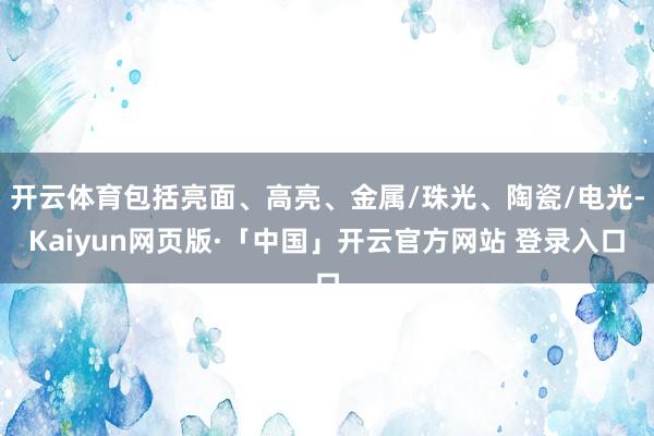 开云体育包括亮面、高亮、金属/珠光、陶瓷/电光-Kaiyun网页版·「中国」开云官方网站 登录入口