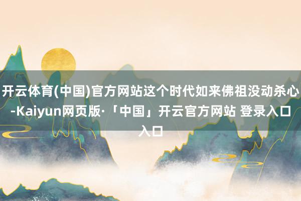 开云体育(中国)官方网站这个时代如来佛祖没动杀心-Kaiyun网页版·「中国」开云官方网站 登录入口