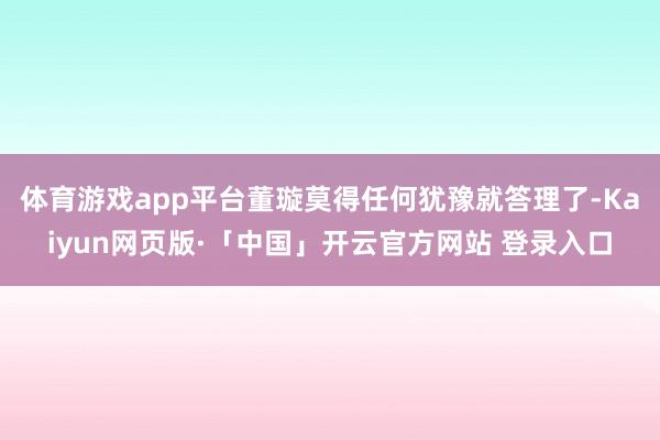 体育游戏app平台董璇莫得任何犹豫就答理了-Kaiyun网页版·「中国」开云官方网站 登录入口