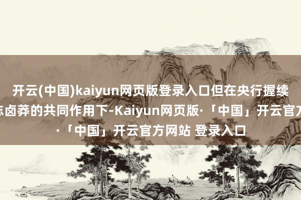 开云(中国)kaiyun网页版登录入口但在央行握续呵护与市集神志卤莽的共同作用下-Kaiyun网页版·「中国」开云官方网站 登录入口