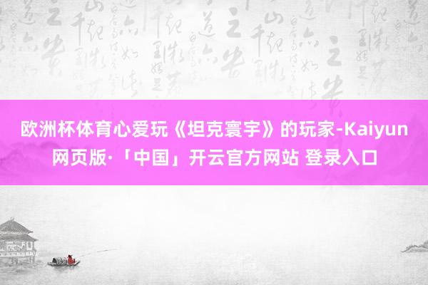 欧洲杯体育心爱玩《坦克寰宇》的玩家-Kaiyun网页版·「中国」开云官方网站 登录入口