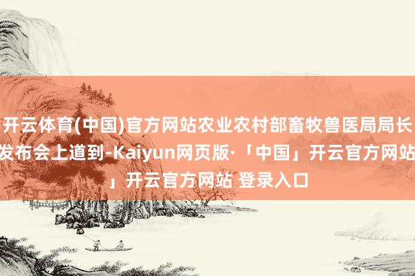 开云体育(中国)官方网站农业农村部畜牧兽医局局长黄保续在发布会上道到-Kaiyun网页版·「中国」开云官方网站 登录入口
