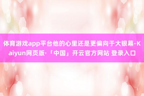 体育游戏app平台他的心里还是更偏向于大银幕-Kaiyun网页版·「中国」开云官方网站 登录入口