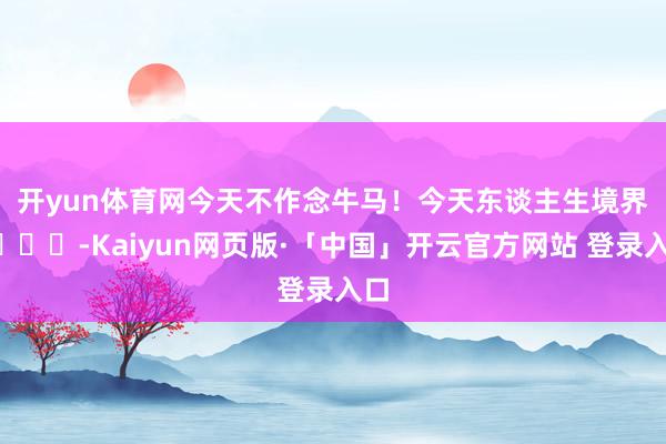 开yun体育网今天不作念牛马！今天东谈主生境界😌-Kaiyun网页版·「中国」开云官方网站 登录入口